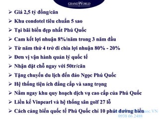  Giá 2,5 tỷ đồng/căn
 Khu condotel tiêu chuẩn 5 sao
 Tại bãi biển đẹp nhất Phú Quốc
 Cam kết lợi nhuận 8%/năm trong 3 năm đầu
 Từ năm thứ 4 trở đi chia lợi nhuận 80% - 20%
 Đơn vị vận hành quản lý quốc tế
 Nhận đặt chỗ ngay với 50tr/căn
 Tặng chuyến du lịch đến đảo Ngọc Phú Quốc
 Hệ thống tiện ích đẳng cấp và sang trọng
 Nằm ngay khu quy hoạch dịch vụ cao cấp của Phú Quốc
 Liền kế Vinpearl và hệ thống sân golf 27 lỗ
 Cách cảng biển quốc tế Phú Quốc chỉ 10 phút đường biểnGrandWordPhuQuoc.VN
0938 66 2488
 