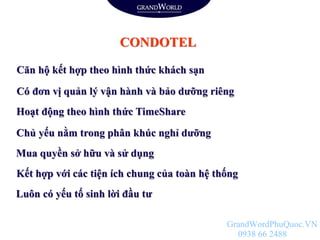 CONDOTEL
Căn hộ kết hợp theo hình thức khách sạn
Có đơn vị quản lý vận hành và bảo dưỡng riêng
Hoạt động theo hình thức TimeShare
Chủ yếu nằm trong phân khúc nghỉ dưỡng
Mua quyền sở hữu và sử dụng
Kết hợp với các tiện ích chung của toàn hệ thống
Luôn có yếu tố sinh lời đầu tư
GrandWordPhuQuoc.VN
0938 66 2488
 