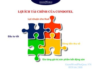 LỢI ÍCH TÀI CHÍNH CỦA CONDOTEL
Dòng tiền thu về
Đầu tư tốt
Lợi nhuận cho thuê
Gia tăng giá trị sản phẩm bất động sản
GrandWordPhuQuoc.VN
0938 66 2488
 