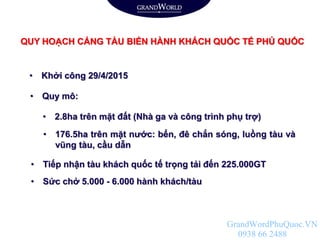 QUY HOẠCH CẢNG TÀU BIỂN HÀNH KHÁCH QUỐC TẾ PHÚ QUỐC
• Khởi công 29/4/2015
• Quy mô:
• Sức chở 5.000 - 6.000 hành khách/tàu
• Tiếp nhận tàu khách quốc tế trọng tải đến 225.000GT
• 2.8ha trên mặt đất (Nhà ga và công trình phụ trợ)
• 176.5ha trên mặt nước: bến, đê chắn sóng, luồng tàu và
vũng tàu, cầu dẫn
GrandWordPhuQuoc.VN
0938 66 2488
 