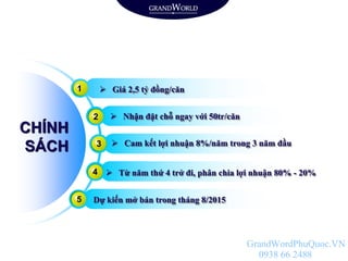  Giá 2,5 tỷ đồng/căn
 Nhận đặt chỗ ngay với 50tr/căn
 Cam kết lợi nhuận 8%/năm trong 3 năm đầu
 Từ năm thứ 4 trở đi, phân chia lợi nhuận 80% - 20%
Dự kiến mở bán trong tháng 8/2015
CHÍNH
SÁCH
1
2
3
4
5
GrandWordPhuQuoc.VN
0938 66 2488
 