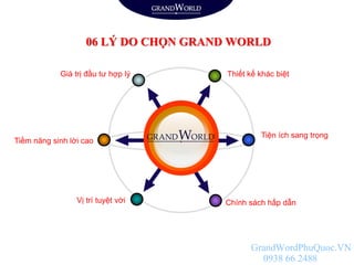 Tiện ích sang trọng
Chính sách hấp dẫn
Tiềm năng sinh lời cao
Vị trí tuyệt vời
Thiết kế khác biệtGiá trị đầu tư hợp lý
06 LÝ DO CHỌN GRAND WORLD
GrandWordPhuQuoc.VN
0938 66 2488
 