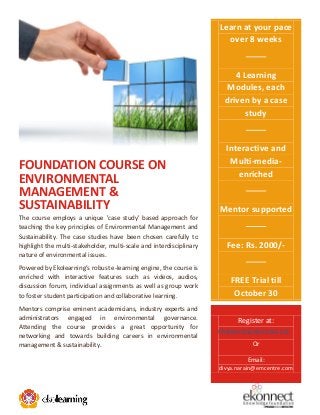 Learn at your pace
over 8 weeks

4 Learning
Modules, each
driven by a case
study

FOUNDATION COURSE ON
ENVIRONMENTAL
MANAGEMENT &
SUSTAINABILITY
The course employs a unique 'case study' based approach for
teaching the key principles of Environmental Management and
Sustainability. The case studies have been chosen carefully to
highlight the multi-stakeholder, multi-scale and interdisciplinary
nature of environmental issues.
Powered by Ekolearning’s robust e-learning engine, the course is
enriched with interactive features such as videos, audios,
discussion forum, individual assignments as well as group work
to foster student participation and collaborative learning.
Mentors comprise eminent academicians, industry experts and
administrators engaged in environmental governance.
Attending the course provides a great opportunity for
networking and towards building careers in environmental
management & sustainability.

Interactive and
Multi-mediaenriched

Mentor supported

Fee: Rs. 2000/-

FREE Trial till
October 30
Register at:
ekolearning.ekonnect.net
Or
Email:
divya.narain@emcentre.com

 