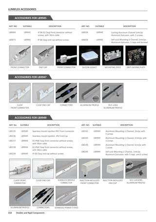 LUMIFLEX ACCESSORIES
018 Flexible and Rigid Components
FRONT CONNECTOR END CAP FRONT CONNECTOR SILICON GASKET MOUNTING PIECE ANTI-SKIDING PLATE
ACCESSORIES FOR LB9945
CLASP
FRONT CONNECTOR
CLASP END CAP CONNECTORS ALUMINUM PROFILE SELF-LOCK
ALUMINUM PROFILE
ACCESSORIES FOR LB9947
ACCESSORIES FOR LB9949
Locking Aluminum Channel 1mtr/pc
Aluminum Extrusion, with 5 screws
LB0034IP 68 01 Clasp front connector without
screws, with 30cm cable
LB0069
IP 68 Clasp end cap without screwsLB0071 Self Lock Moun ng U Channel, 1mtr/pc
Aluminum Extrusion, 3 claps and 4screws
LB0034
ART. NO. DESCRIPTIONSUITABLE ART. NO. DESCRIPTIONSUITABLE
LB9945
LB9945
LB9945
LB9945
Seamless mould injec on IP67 Front connectorLB0235
Seamless mould injec on IP67 End CapLB0236
01 IP68 Clasp front connector without screws,
with 30cm cable
02 IP68 Clasp front connector without screws,
with 30cm cable
LB0237
LB0238
IP 68 Clasp end cap without screwsLB0239
Aluminum Moun ng U Channel, 1m/pc with
5 screws
LB0242
Aluminum Moun ng U Channel, 0.5m/pc with
3 screws
Aluminum Moun ng U Channel, 5cm/pc with
1 screw
Self Lock Moun ng U Channel, 1mtr/pc
Aluminum Extrusion, with 3 claps and 4 screws
LB0243
LB0244
LB0245
ART. No. DESCRIPTIONSUITABLE ART. NO. DESCRIPTIONSUITABLE
LB9949
LB9949
LB9949
LB9949
LB9949
LB9949
LB9949
LB9949
LB9949
INJECTION-MOULDED
FRONT CONNECTOR
INJECTION-MOULDED
END CAP
SEAMLESS POWER T-FEED
CLASP FRONT
CONNECTOR
CLASP END CAP SEAMLESS MIDDLE
CONNECTOR
CONNECTORSALUMINUM PROFILE
SELF-LOCKING
ALUMINUM PROFILE
 