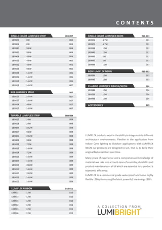 C O N T E N T S
SINGLE COLOR LUMIFLEX STRIP
LB9803 004
LB9804
LB9930
LB9931
LB9908
LB9821
004
004
004
004
005
LB9822
LB9823
LB9824
LB9826
LB9913
LB9919
005
005
006
006
006
007
LUMIFLEXproductsexcelintheabilitytointegrateintodiﬀerent
architectural environments. Flexible in the applica on from
Indoor Cove ligh ng to Outdoor applica ons with LUMIFLEX
NEON our products are designed to last, that is, to keep their
originalfeaturesintactover me.
Many years of experience and a comprehensive knowledge of
materials we take into account ease-of assembly, durability and
product maintenance – all of which are essen al for a product’s
economic eﬃciency.
LUMIFLEX is a commercial grade waterproof and none highly
ﬂexibleLEDsystemusingthelatestpowerful,lowenergyLED’s.
004-007
6W
6W
9.6W
9.6W
4.8W
4.8W
4.8W
9.6W
14.4W
14.4W
14.4W
14.4W
RGB LUMIFLEX STRIP
LB9914
LB9917
007
007
LB9825 007
LB9827 007
007
14.4W
4.8W
14.4W
14.4W
TUNABLE LUMIFLEX STRIP
LB9817 008
LB9816 009
LB9805
LB9807
LB9806
LB9808
LB9813
LB9815
008
008
008
008
008
008
LB9814 009
LB9809 009
LB9819
LB9810
LB9811
009
009
LB9820 009
009
LB9818 008
LB9812 009
008-009
24W
14.4W
14.4W
24W
19.2W
9.6W
19.2W
9.6W
7.2W
14.4W
7.2W
28.8W
14.4W
28.8W
14.4W
14.4W
LUMIFLEX RIBBON
010
010
010
LB9932
LB9933
LB9934
010-011
12W
12W
12W
LB9946
011
011LB9943
LB9942
011
12W
12W
12W
LB9904
LB9905
LB9938
LB9940
LB9945
LB9947
011
011
012
012
012
013
LB9949 013
SINGLE COLOR LUMIFLEX NEON 011-013
4.7W
12W
5W
5W
11W
12W
4.7W
LB9941
LB9936 013
013
12W
12W
LB9948
LB9939 014
014
CHASING LUMIFLEX RIBBON/NEON
LB9944 014
ACCESSORIES 015
014
12W
12W
12W
RGB LUMIFLEX NEON 011-013
 