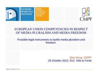 EUROPEAN UNION COMPETENCIES IN RESPECT
 OF MEDIA PLURALISM AND MEDIA FREEDOM

 Possible legal instruments to tackle media pluralism and
                        freedom




                                           Elda Brogi, CMPF
                          29 October 2012, EUI, Villa la Fonte
 