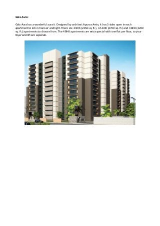 Gala Aura:
Gala Aura has a wonderful aura it. Designed by architect Apurva Amin, it has 3 sides open in each
apartment to let in more air and light. There are 3 BHK (2350 sq. ft.), 3.5 BHK (2700 sq. ft.) and 4 BHK (3200
sq. ft.) apartments to choose from. The 4 BHK apartments are extra special with one flat per floor, so your
foyer and lift are seperate.
 