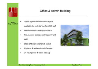 IFPPL
Mega Food Park
Office & Admin Building
• 15000 sqft of common office space
available for rent starting from 500 sqft
• Well furnished & ready to move in
• Fire, Access control, centralized IT with
EINE IDEE VORAUSA STEP AHEADRevolutionalizing Food Processing in India Mega Food Park
• Fire, Access control, centralized IT with
WiFi
• State of the art Interiors & layout
• Hygienic & well equipped Canteen
• 24 Hour power & water back up
 