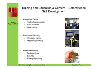 IFPPL
Mega Food Park
Training and Education & Centers – Committed to
Skill Development
∆ Knowledge Center
∆ Technology education
∆ Best Practices
∆ New trends
Equipment Handling
EINE IDEE VORAUSA STEP AHEADRevolutionalizing Food Processing in India Mega Food Park
∆ Material Handling
∆ Best practices
∆ Benefits
∆ Packaging training
∆ Equipment Handling
∆ Simulator trainng
∆ Machinery training
 