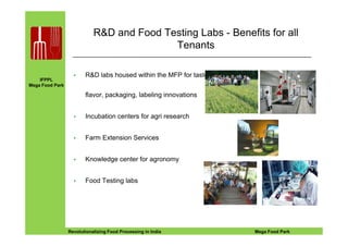 IFPPL
Mega Food Park
R&D and Food Testing Labs - Benefits for all
Tenants
R&D labs housed within the MFP for taste,
flavor, packaging, labeling innovations
Incubation centers for agri research
EINE IDEE VORAUSA STEP AHEADRevolutionalizing Food Processing in India Mega Food Park
Farm Extension Services
Knowledge center for agronomy
Food Testing labs
 