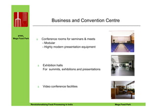IFPPL
Mega Food Park
Business and Convention Centre
∆ Conference rooms for seminars & meets
- Modular
- Highly modern presentation equipment
EINE IDEE VORAUSA STEP AHEADRevolutionalizing Food Processing in India Mega Food Park
∆ Exhibition halls
For summits, exhibitions and presentations
∆ Video conference facilities
 