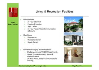 IFPPL
Mega Food Park
Living & Recreation Facilities
∆ Guest Houses
∆ 24 Hour attendant
∆ Fooding & Lodging
∆ Yoga Center
∆ 24 Hour Power, Water Communication
& Security
∆ Club House
EINE IDEE VORAUSA STEP AHEADRevolutionalizing Food Processing in India Mega Food Park
∆ Residential/ Lodging Accommodations
∆ Studio Apartments 1/2/3 BHK apartments
∆ Single/ Double occupancy deluxe &
standard rooms
∆ 24 Hour Power, Water, Communication &
Security
∆ Club House
∆ Gymnasium
∆ Recreation center
∆ Sports Center
 