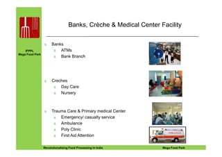 IFPPL
Mega Food Park
Banks, Crèche & Medical Center Facility
∆ Banks
∆ ATMs
∆ Bank Branch
Creches
EINE IDEE VORAUSA STEP AHEADRevolutionalizing Food Processing in India Mega Food Park
15
∆ Creches
∆ Day Care
∆ Nursery
∆ Trauma Care & Primary medical Center
∆ Emergency/ casualty service
∆ Ambulance
∆ Poly Clinic
∆ First Aid Attention
 