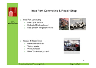 IFPPL
Mega Food Park
Intra Park Commuting & Repair Shop
∆ Intra-Park Commuting
∆ Free Cycle Service
∆ Dedicated Cycle path-way
∆ Free golf cart navigation service
EINE IDEE VORAUSA STEP AHEADRevolutionalizing Food Processing in India Mega Food Park
16
∆ Garage & Repair Shop
∆ Breakdown services
∆ Towing service
∆ Puncture repair
∆ Minor Truck repair job work
 