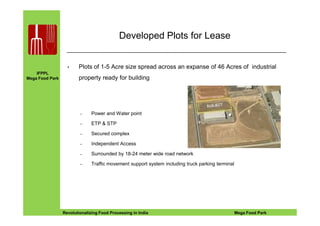 IFPPL
Mega Food Park
Developed Plots for Lease
• Plots of 1-5 Acre size spread across an expanse of 46 Acres of industrial
property ready for building
– Power and Water point
EINE IDEE VORAUSA STEP AHEADRevolutionalizing Food Processing in India Mega Food Park
– Power and Water point
– ETP & STP
– Secured complex
– Independent Access
– Surrounded by 18-24 meter wide road network
– Traffic movement support system including truck parking terminal
 