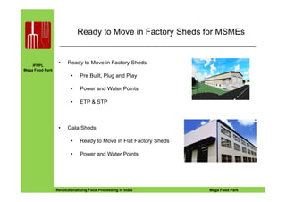 IFPPL
Mega Food Park
Ready to Move in Factory Sheds for MSMEs
• Ready to Move in Factory Sheds
• Pre Built, Plug and Play
• Power and Water Points
• ETP & STP
EINE IDEE VORAUSA STEP AHEADRevolutionalizing Food Processing in India Mega Food Park
• ETP & STP
• Gala Sheds
• Ready to Move in Flat Factory Sheds
• Power and Water Points
 