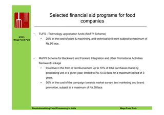 IFPPL
Mega Food Park
Selected financial aid programs for food
companies
• TUFS - Technology upgradation funds (MoFPI Scheme)
• 25% of the cost of plant & machinery, and technical civil work subject to maximum of
Rs.50 lacs.
• MoFPI Scheme for Backward and Forward Integration and other Promotional Activities
EINE IDEE VORAUSA STEP AHEADRevolutionalizing Food Processing in India Mega Food Park
• MoFPI Scheme for Backward and Forward Integration and other Promotional Activities
Backward Linkage
• Incentive in the form of reimbursement up to 10% of total purchases made by
processing unit in a given year, limited to Rs.10.00 lacs for a maximum period of 3
years.
• 50% of the cost of the campaign towards market survey, test marketing and brand
promotion, subject to a maximum of Rs.50 lacs
 