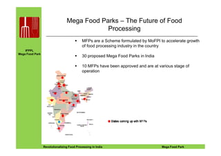 IFPPL
Mega Food Park
Mega Food Parks – The Future of Food
Processing
MFPs are a Scheme formulated by MoFPI to accelerate growth
of food processing industry in the country
30 proposed Mega Food Parks in India
10 MFPs have been approved and are at various stage of
operation
EINE IDEE VORAUSA STEP AHEADRevolutionalizing Food Processing in India Mega Food Park
 