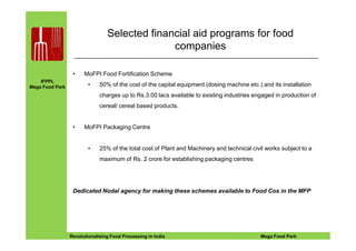 IFPPL
Mega Food Park
Selected financial aid programs for food
companies
• MoFPI Food Fortification Scheme
• 50% of the cost of the capital equipment (dosing machine etc.) and its installation
charges up to Rs.3.00 lacs available to existing industries engaged in production of
cereal/ cereal based products.
• MoFPI Packaging Centre
EINE IDEE VORAUSA STEP AHEADRevolutionalizing Food Processing in India Mega Food Park
• MoFPI Packaging Centre
• 25% of the total cost of Plant and Machinery and technical civil works subject to a
maximum of Rs. 2 crore for establishing packaging centres
Dedicated Nodal agency for making these schemes available to Food Cos in the MFP
 
