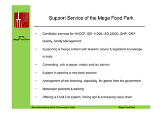 IFPPL
Mega Food Park
Support Service of the Mega Food Park
• Certifiation services for HACCP, ISO 14000, ISO 22000, GHP, GMP
Quality, Safety Management
• Supporting a foreign entrant with taxation, labour & legislation knowledge
in India
EINE IDEE VORAUSA STEP AHEADRevolutionalizing Food Processing in India Mega Food Park
in India
• Connecting with a lawyer, notary and tax advisor
• Support in opening a new bank account
• Arrangement of the financing, especially for grants from the government
• Manpower selection & training
• Offering a Food Eco system, linking agri & processing value chain
 