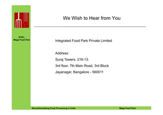 IFPPL
Mega Food Park
We Wish to Hear from You
Integrated Food Park Private Limited
Address:
EINE IDEE VORAUSA STEP AHEADRevolutionalizing Food Processing in India Mega Food Park
Suraj Towers, 216-13.
3rd floor. 7th Main Road, 3rd Block
Jayanagar, Bangalore - 560011
 