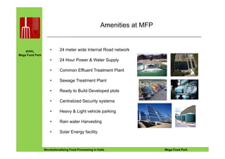 IFPPL
Mega Food Park
Amenities at MFP
• 24 meter wide Internal Road network
• 24 Hour Power & Water Supply
• Common Effluent Treatment Plant
• Sewage Treatment Plant
EINE IDEE VORAUSA STEP AHEADRevolutionalizing Food Processing in India Mega Food Park
• Sewage Treatment Plant
• Ready to Build Developed plots
• Centralized Security systems
• Heavy & Light vehicle parking
• Rain water Harvesting
• Solar Energy facility
 