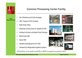 IFPPL
Mega Food Park
Common Processing Center Facility
• Dry Warehouse & Cold storages
• IQF, Freezer & Pre Coolers
• Bulk Grain Silos
• Grading/ sorting area for staples & F&V
EINE IDEE VORAUSA STEP AHEADRevolutionalizing Food Processing in India Mega Food Park
• Grading/ sorting area for staples & F&V
• Ambient & temp controlled Pack Houses
• Multi Grain Mill
• Spice Mill
• Aseptic packaging line for F&V
• Ambient & refrigerated logistics system
All facilities to be made available to MFP occupants on priority basis
 