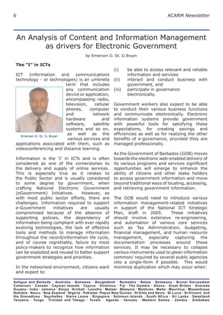 6                                                                                          ACARM Newsletter




 An Analysis of Content and Information Management
        as drivers for Electronic Government
                                           by Emerson O. St. G Bryan

 The “I” in ICTs
                                                           (i)     be able to access relevant and reliable
 ICT     (information       and    communications                  information and services
 technology - or technologies) is an umbrella              (ii)    interact and conduct business with
                              term that includes                   government, and
                              any communication            (iii)   participate in governance
                              device or application,               electronically.
                              encompassing: radio,
                              television,    cellular      Government workers also expect to be able
                              phones,     computer         to conduct their various business functions
                              and          network         and communicate electronically. Electronic
                              hardware           and       information systems provide government
                              software,     satellite      with powerful tools for satisfying these
                              systems and so on,           expectations, for creating savings and
    Emerson O. St. G. Bryan
                               as well as the              efciencies as well as for realizing the other
                               various services and        benets of e-governance, provided they are
 applications associated with them, such as                managed professionally.
 videoconferencing and distance learning.
                                                           As the Government of Barbados (GOB) moves
 Information is the ‘I’ in ICTs and is often               towards the electronic web-enabled delivery of
 considered as one of the cornerstones to                  its various programs and services signicant
 the delivery and supply of online services.               opportunities will emerge to enhance the
 This is especially true as it relates to                  ability of citizens and other stake holders
 the Public Sector and is usually considered               to access government information and move
 to some degree by government, when                        beyond traditional ways of locating, accessing,
 crafting National Electronic Government                   and retrieving government information.
 (eGovernment) Initiatives.      However, as
 with most public sector efforts, there are                The GOB would need to introduce various
 challenges. Information required to support               information management-related initiatives
 e-Government      initiatives  are     usually            in support of the National ICT Strategic
 compromised because of the absence of                     Plan, draft in 2005.        These initiatives
 supporting policies, the dependency of                    should involve extensive re-engineering,
 information being compliant with ever rapidly             and automation of various core services
 evolving technologies, the lack of effective              such as Tax Administration, budgeting,
 tools and methods to manage information                   nancial management, and human resource
 throughout the record/information life cycle,             management, especially capturing the
 and of course regrettably, failure by most                documentation processes around these
 policy-makers to recognize how information                services. It may be necessary to collapse
 can be exploited and reused to better support             various instruments used to glean information
 government strategies and priorities.                     common/ required by several public agencies
                                                           into a single-form if possible. This would
 In the networked environment, citizens want               minimize duplication which may occur when:
 and expect to:

Antigua and Barbuda · Australia · Bahamas · Bangladesh · Barbados · Belize · Botswana · Brunei Darussalam
Cameroon · Canada · Cayman Islands · Cyprus · Dominica · Fiji · The Gambia · Ghana · Great Britain · Grenada
Guyana · India · Jamaica · Kenya ·Kiribati · Lesotho · Malawi · Malaysia · Maldives · Malta · Mauritius · Mozambique
Namibia · Nauru · New Zealand · Nigeria · Pakistan ·Papua New Guinea · St Kitts and Nevis · St Lucia · St Vincent and
the Grenadines · Seychelles · Sierra Leone · Singapore · Solomon Islands · South Africa · Sri Lanka · Swaziland
Tanzania · Tonga · Trinidad and Tobago · Tuvalu · Uganda · Vanuatu · Western Samoa · Zambia · Zimbabwe
 