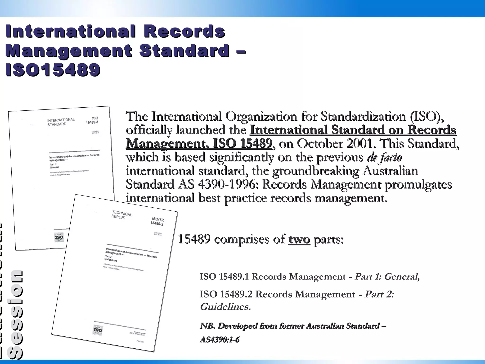 The International Organization for Standardization (ISO), officially launched the  International Standard on Records Management, ISO 15489 , on October 2001. This Standard, which is based significantly on the previous  de facto  international standard, the groundbreaking Australian Standard AS 4390-1996: Records Management promulgates international best practice records management. ISO 15489 comprises of  two  parts: ISO 15489.1 Records Management  - Part 1: General,  ISO 15489.2 Records Management  - Part 2:  Guidelines.   NB. Developed from former Australian Standard –  AS4390:1-6 International Records Management Standard – ISO15489 