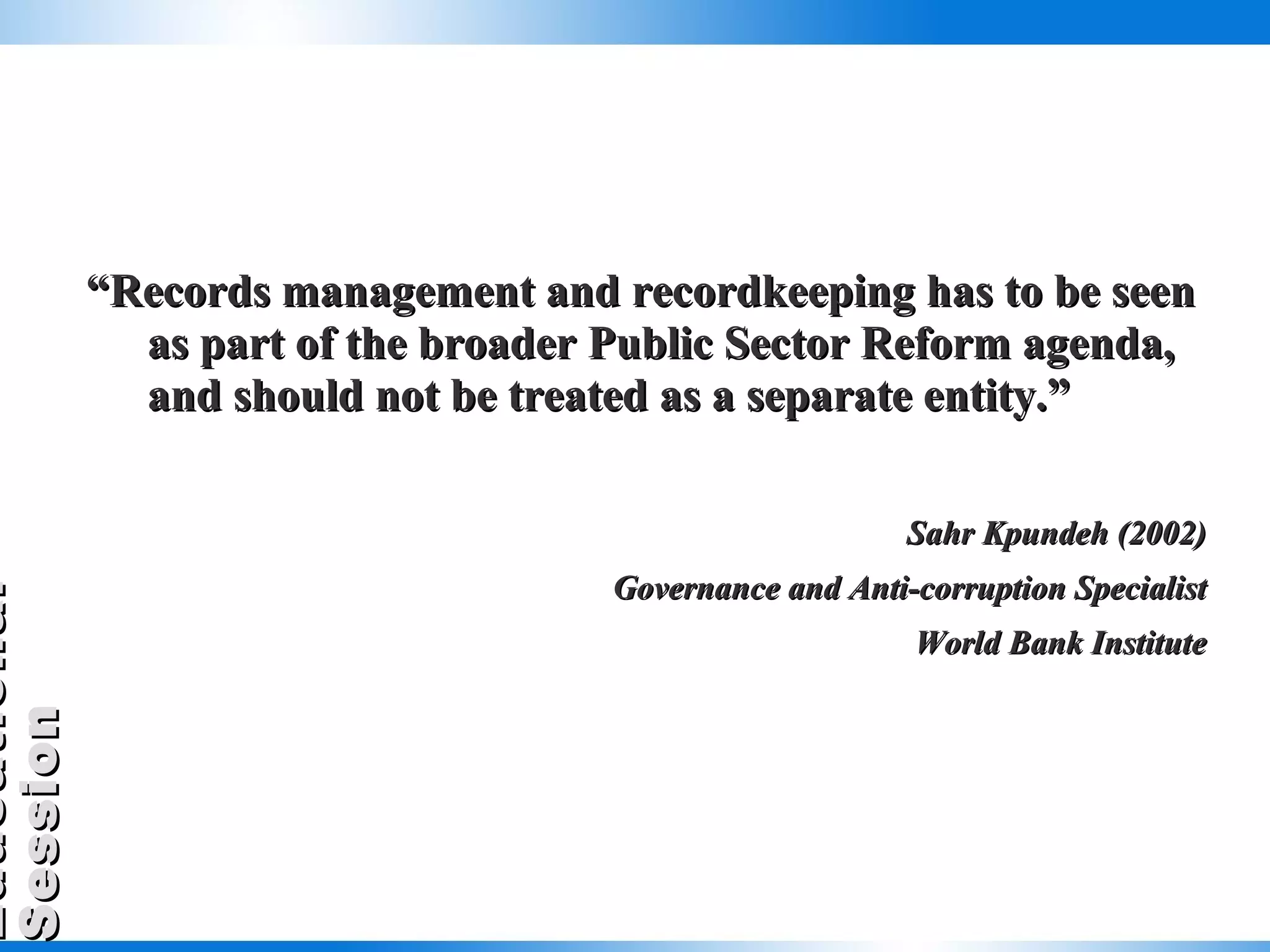 “ Records management and recordkeeping has to be seen as part of the broader Public Sector Reform agenda, and should not be treated as a separate entity.” Sahr Kpundeh (2002) Governance and Anti-corruption Specialist World Bank Institute 