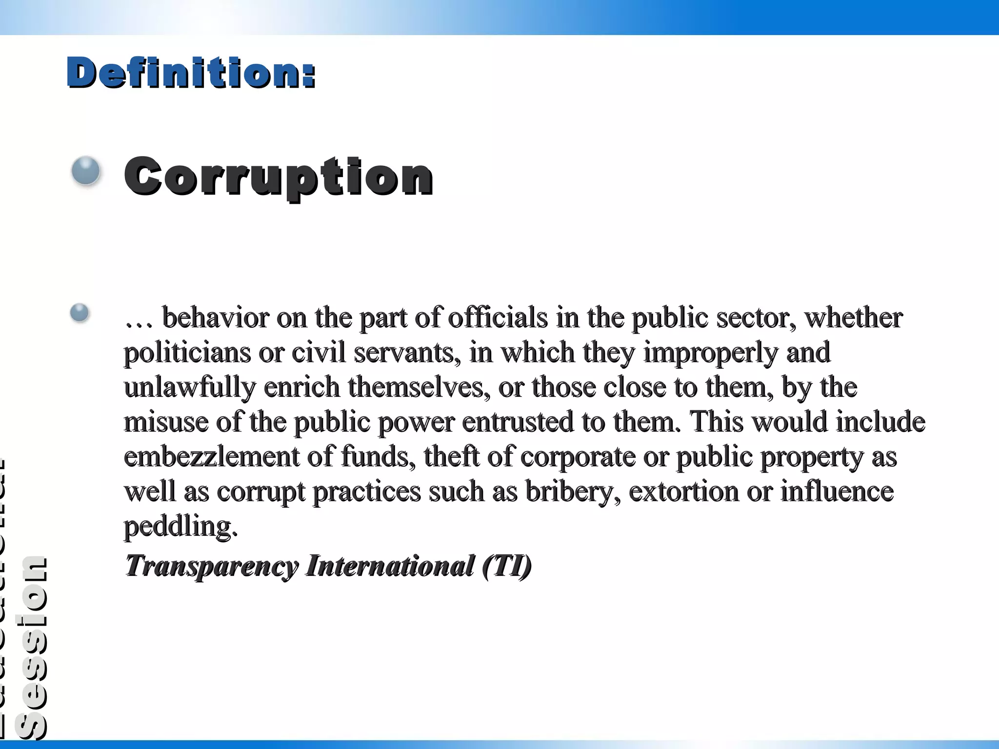 Definition: Corruption …  behavior on the part of officials in the public sector, whether politicians or civil servants, in which they improperly and unlawfully enrich themselves, or those close to them, by the misuse of the public power entrusted to them. This would include embezzlement of funds, theft of corporate or public property as well as corrupt practices such as bribery, extortion or influence peddling. Transparency International (TI)     