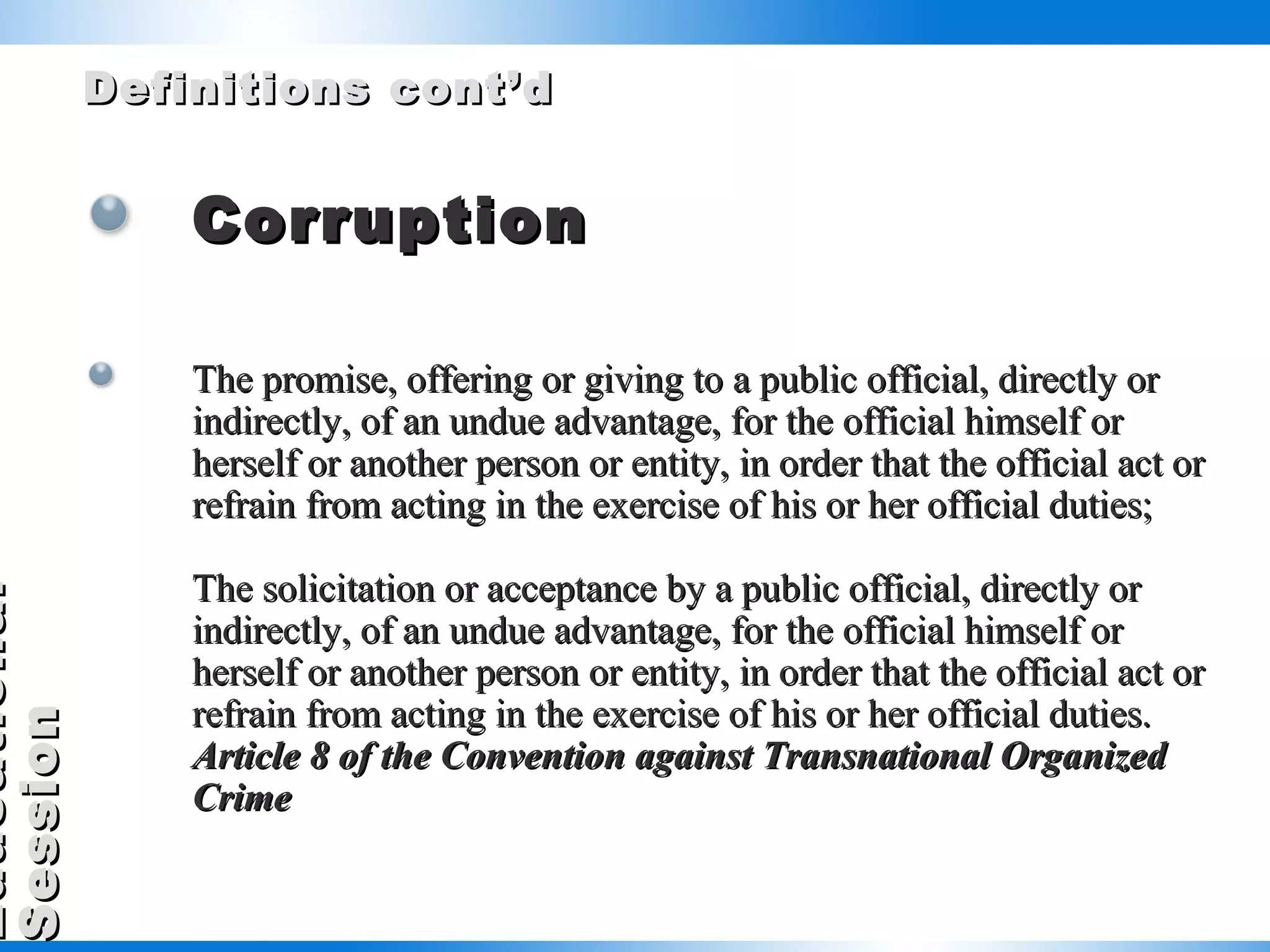 Definitions cont’d Corruption The promise, offering or giving to a public official, directly or indirectly, of an undue advantage, for the official himself or herself or another person or entity, in order that the official act or refrain from acting in the exercise of his or her official duties;  The solicitation or acceptance by a public official, directly or indirectly, of an undue advantage, for the official himself or herself or another person or entity, in order that the official act or refrain from acting in the exercise of his or her official duties. Article 8 of the Convention against Transnational Organized Crime   