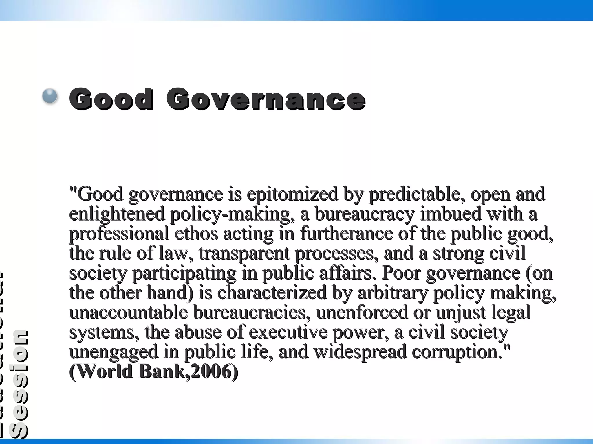 Good Governance "Good governance is epitomized by predictable, open and enlightened policy-making, a bureaucracy imbued with a professional ethos acting in furtherance of the public good, the rule of law, transparent processes, and a strong civil society participating in public affairs. Poor governance (on the other hand) is characterized by arbitrary policy making, unaccountable bureaucracies, unenforced or unjust legal systems, the abuse of executive power, a civil society unengaged in public life, and widespread corruption."  (World Bank,2006) 