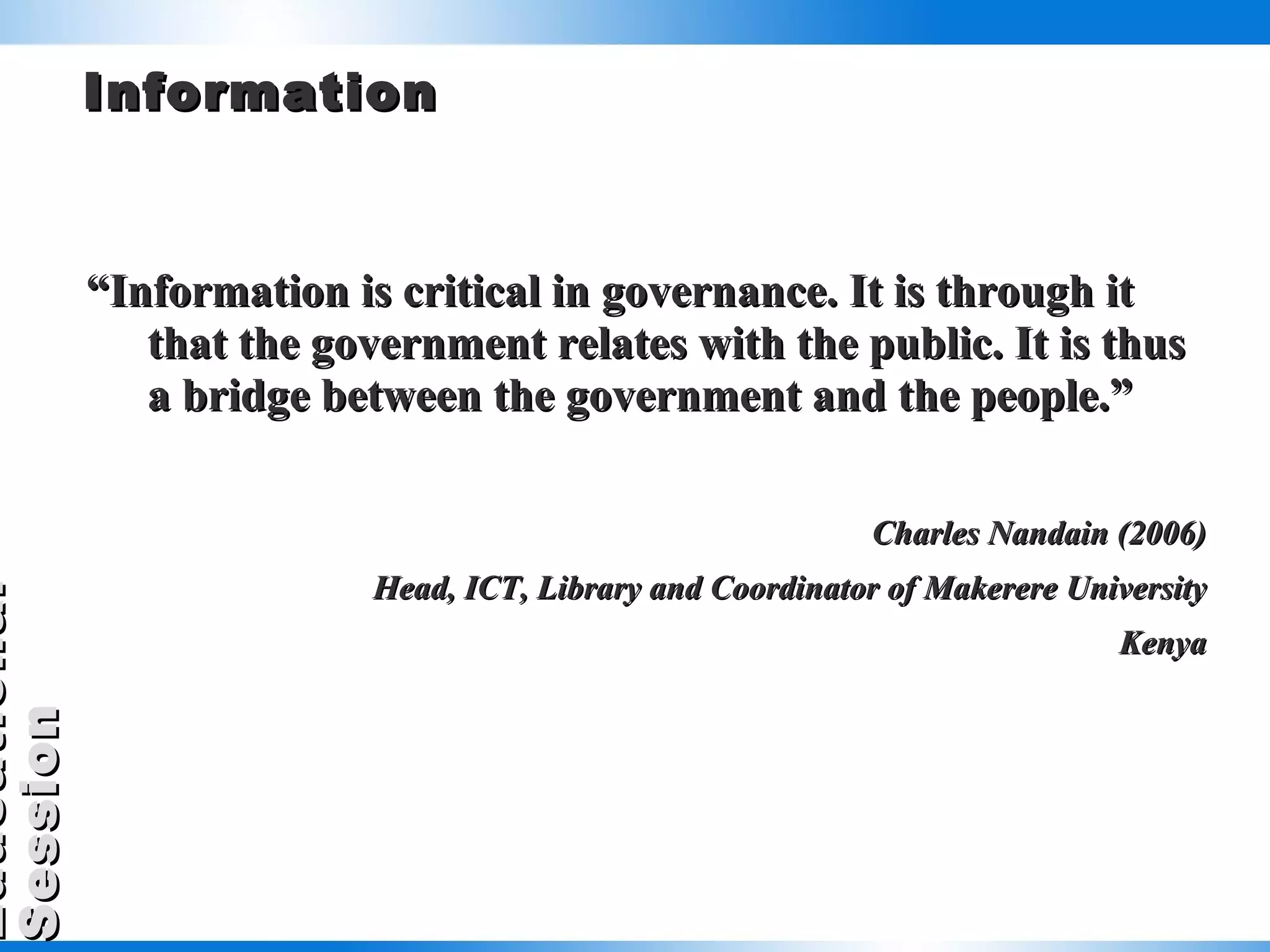 Information “ Information is critical in governance. It is through it that the government relates with the public. It is thus a bridge between the government and the people.” Charles Nandain (2006) Head, ICT, Library and Coordinator of Makerere University Kenya 