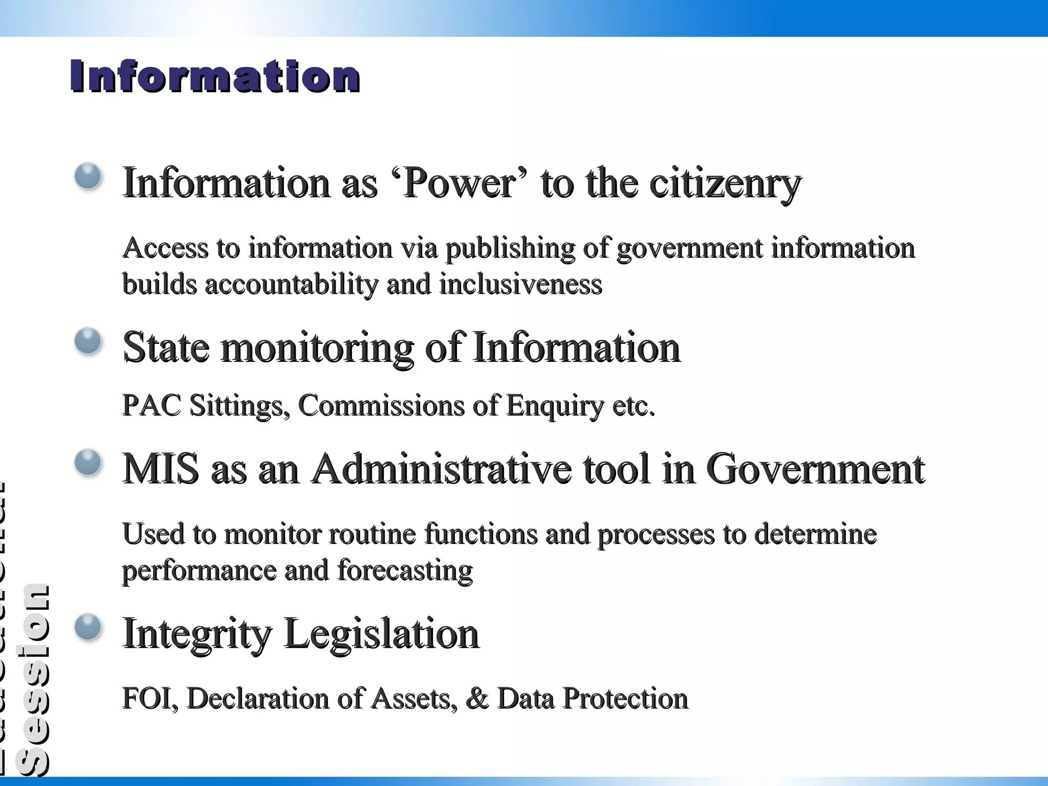 Information Information as ‘Power’ to the citizenry Access to information via publishing of government information builds accountability and inclusiveness State monitoring of Information PAC Sittings, Commissions of Enquiry etc. MIS as an Administrative tool in Government Used to monitor routine functions and processes to determine performance and forecasting Integrity Legislation FOI, Declaration of Assets, & Data Protection 