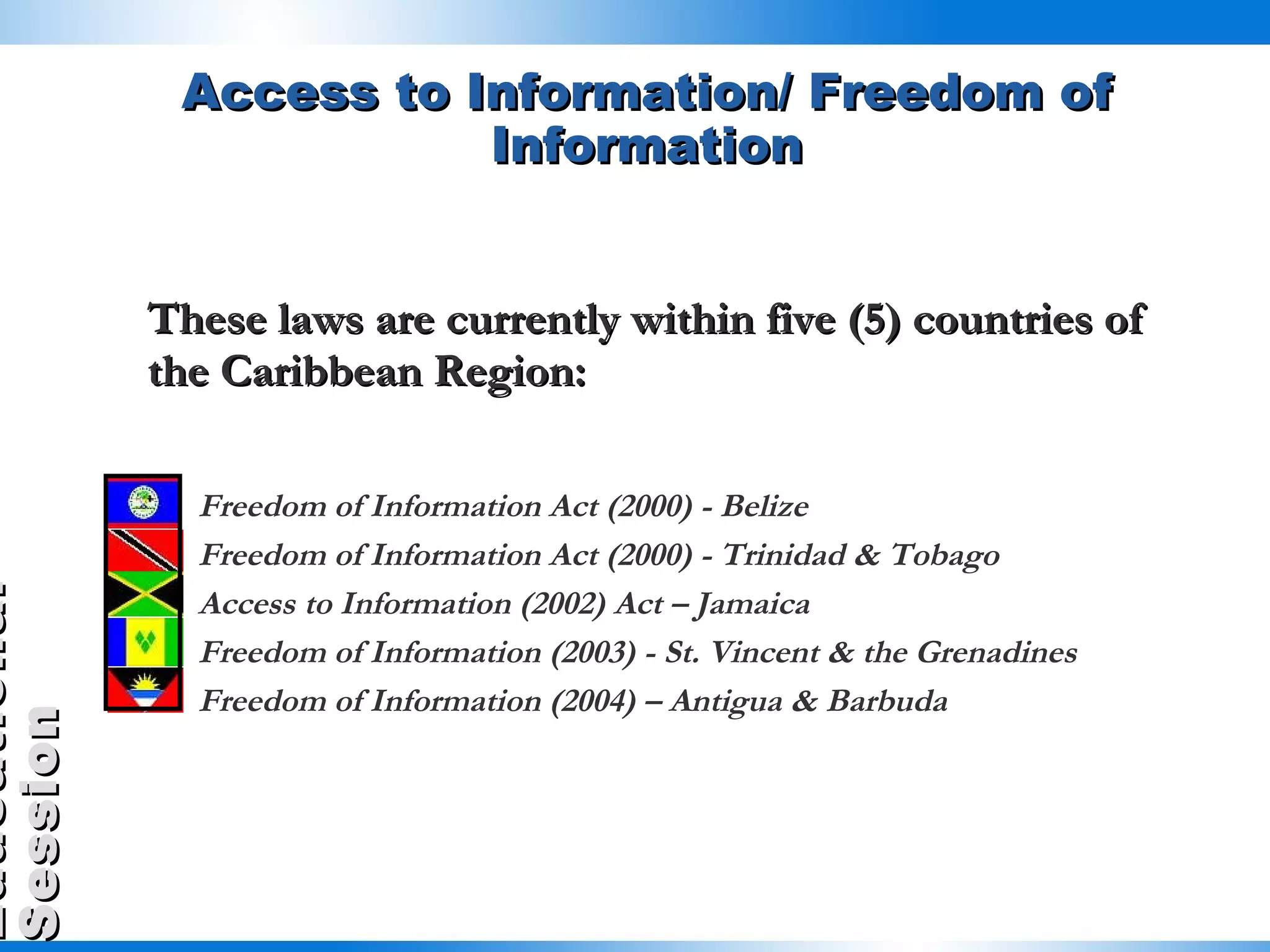 Access to Information/ Freedom of Information These laws are currently within five (5) countries of the Caribbean Region: Freedom of Information Act (2000) - Belize Freedom of Information Act (2000) - Trinidad & Tobago  Access to Information (2002) Act – Jamaica Freedom of Information (2003) - St. Vincent & the Grenadines Freedom of Information (2004) – Antigua & Barbuda 