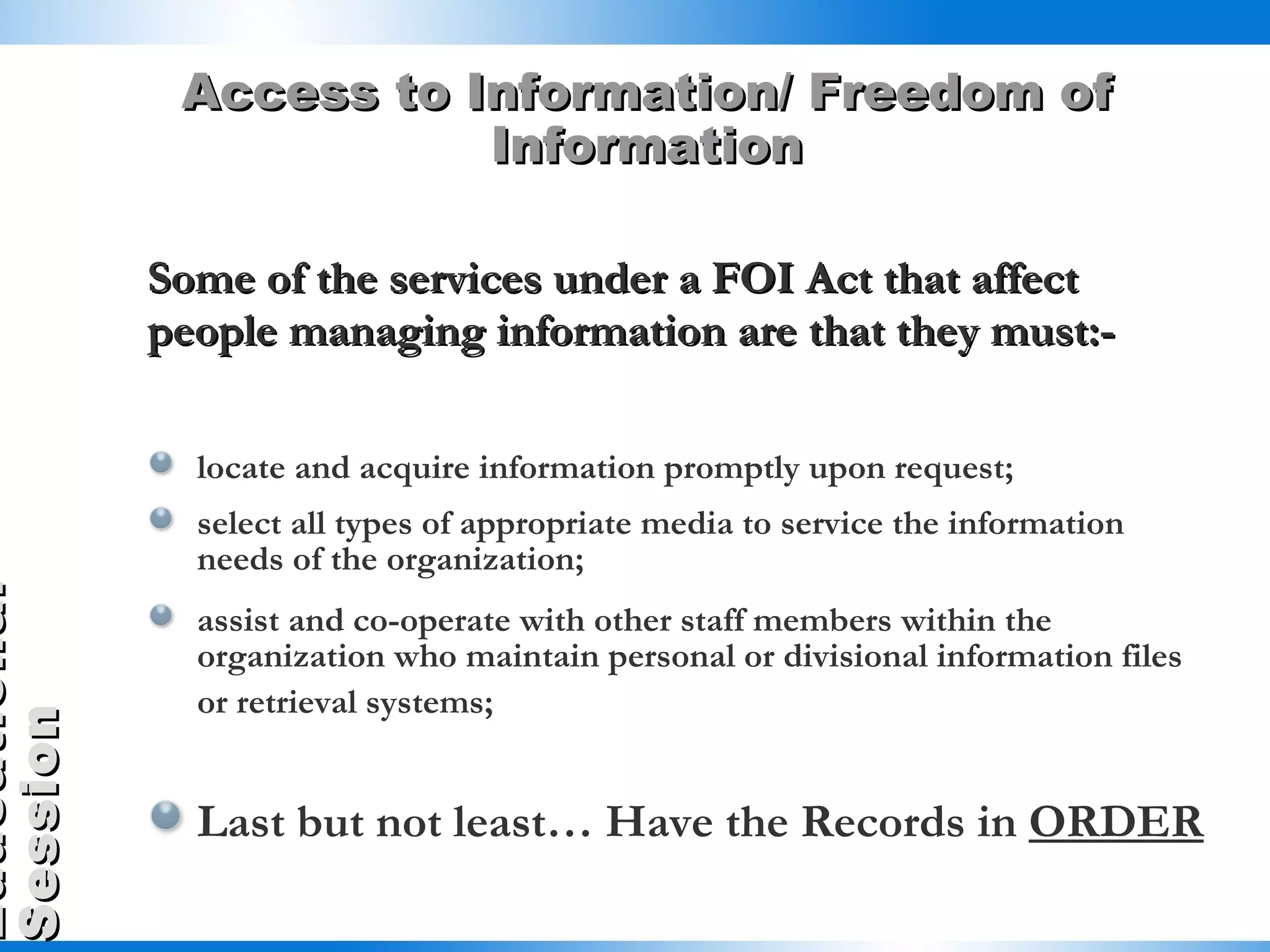 Access to Information/ Freedom of Information Some of the services under a FOI Act that affect people managing information are that they must:- locate and acquire information promptly upon request; select all types of appropriate media to service the information needs of the organization; assist and co-operate with other staff members within the organization who maintain personal or divisional information files or retrieval systems;   Last but not least… Have the Records in  ORDER 