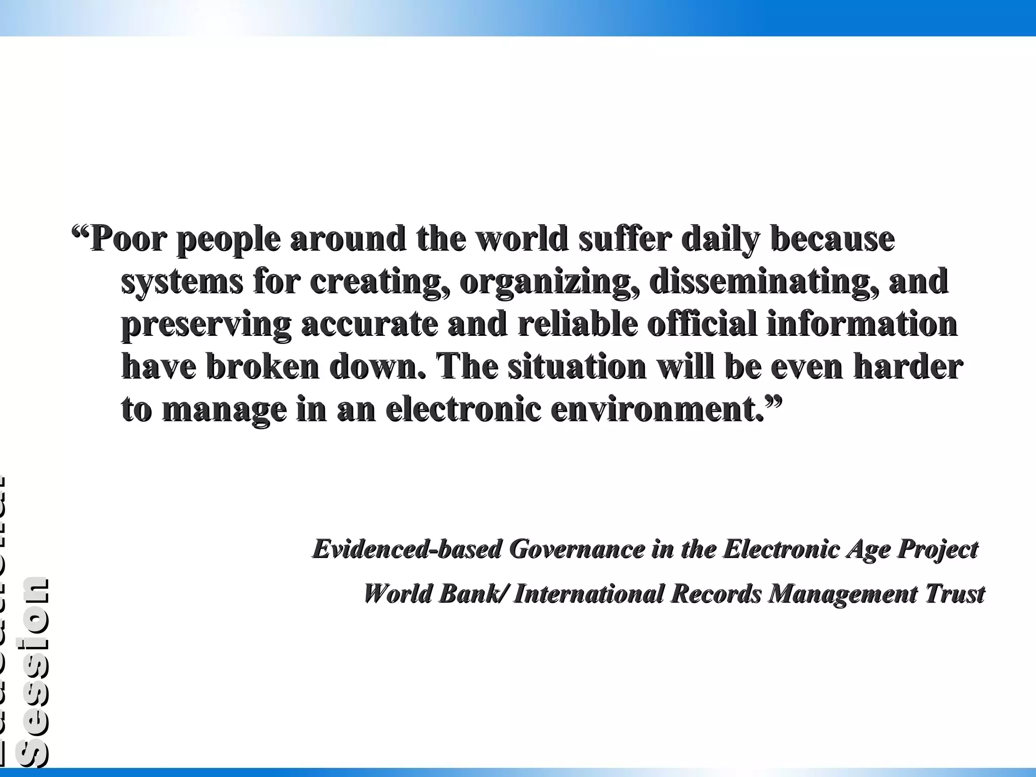“ Poor people around the world suffer daily because systems for creating, organizing, disseminating, and preserving accurate and reliable official information have broken down. The situation will be even harder to manage in an electronic environment.” Evidenced-based Governance in the Electronic Age Project  World Bank/ International Records Management Trust 