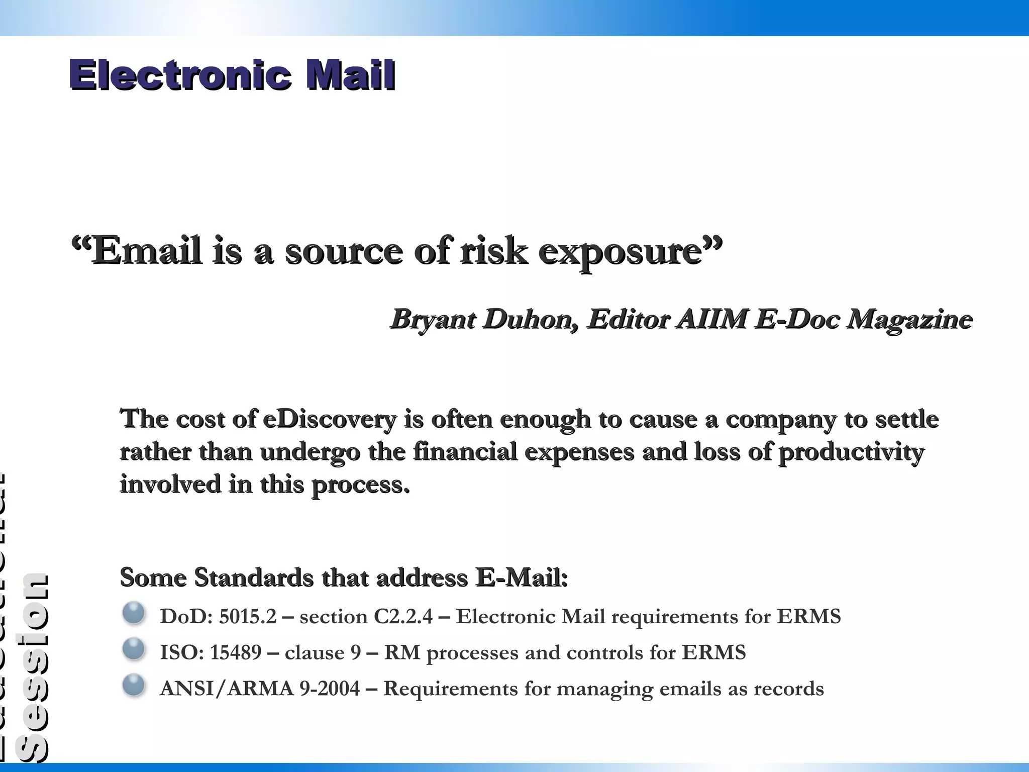 Electronic Mail “ Email is a source of risk exposure” Bryant Duhon, Editor AIIM E-Doc Magazine The cost of eDiscovery is often enough to cause a company to settle rather than undergo the financial expenses and loss of productivity involved in this process. Some Standards that address E-Mail: DoD: 5015.2 – section C2.2.4 – Electronic Mail requirements for ERMS ISO: 15489 – clause 9 – RM processes and controls for ERMS ANSI/ARMA 9-2004 – Requirements for managing emails as records 
