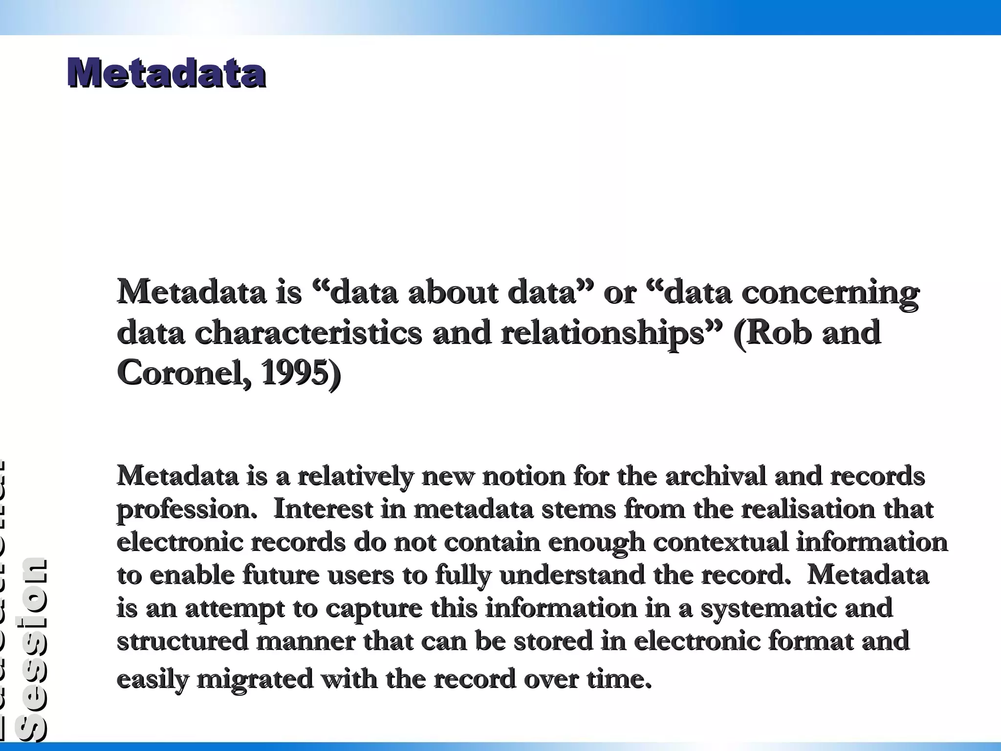 Metadata Metadata is “data about data” or “data concerning data characteristics and relationships” (Rob and Coronel, 1995)  Metadata is a relatively new notion for the archival and records profession.  Interest in metadata stems from the realisation that electronic records do not contain enough contextual information to enable future users to fully understand the record.  Metadata is an attempt to capture this information in a systematic and structured manner that can be stored in electronic format and easily migrated with the record over time.   