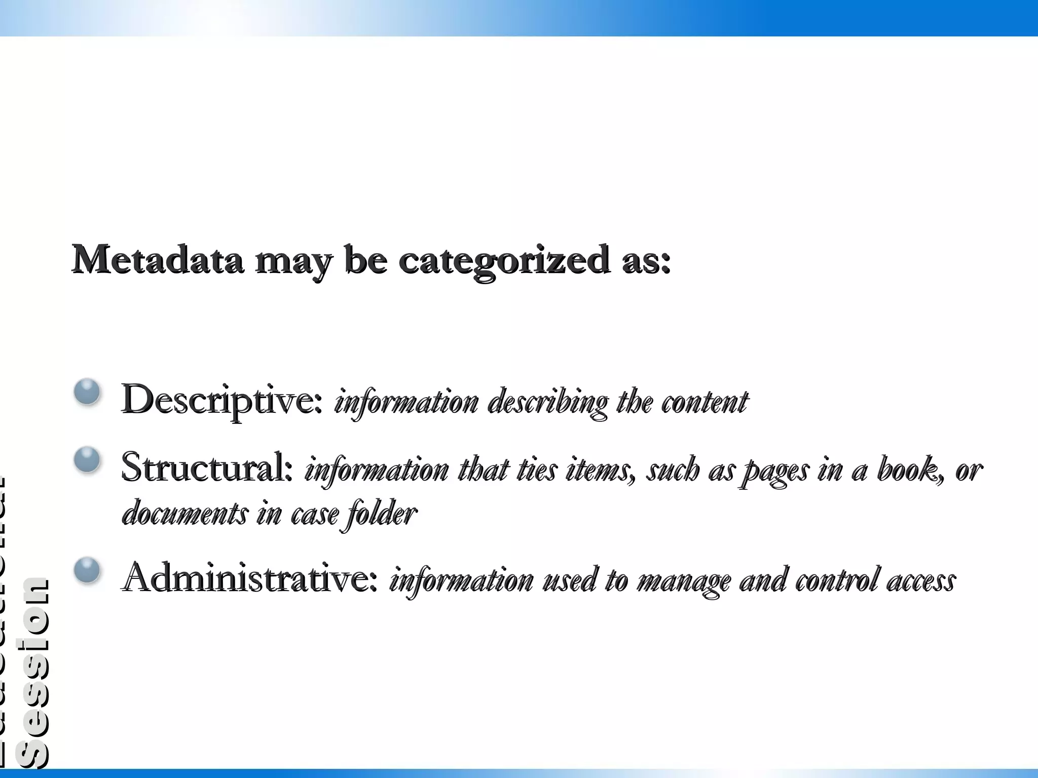 Metadata may be categorized as: Descriptive:  information describing the content Structural:  information that ties items, such as pages in a book, or documents in case folder Administrative:  information used to manage and control access  