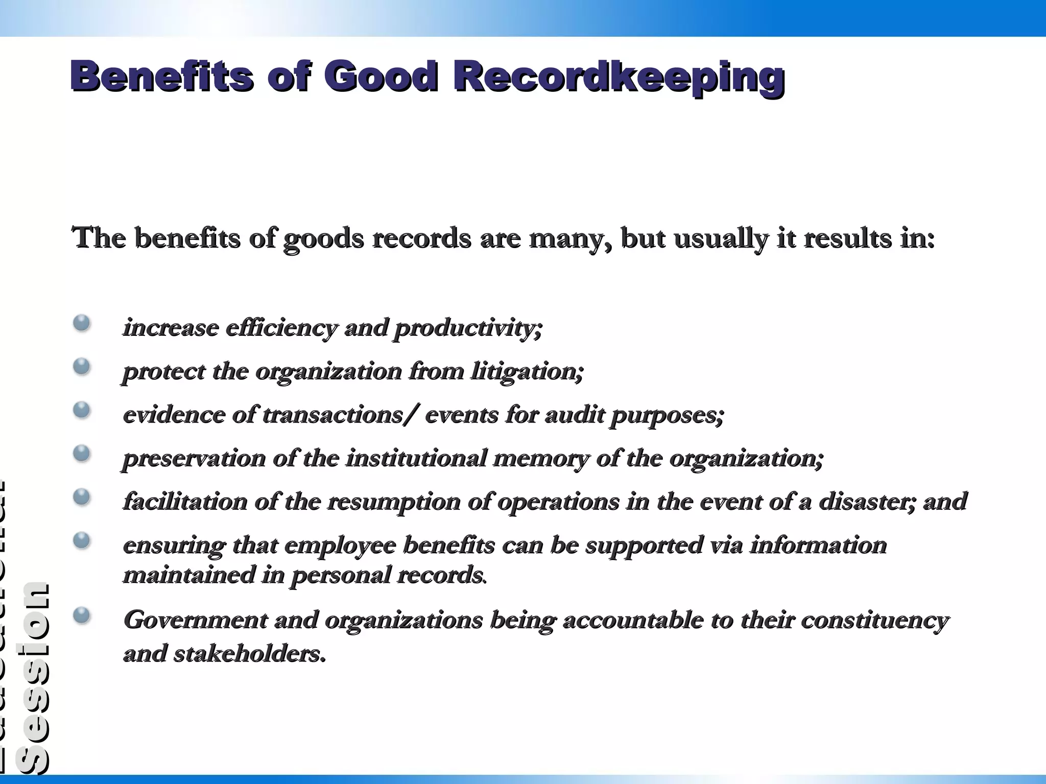 The benefits of goods records are many, but usually it results in: increase efficiency and productivity; protect the organization from litigation; evidence of transactions/ events for audit purposes; preservation of the institutional memory of the organization; facilitation of the resumption of operations in the event of a disaster; and ensuring that employee benefits can be supported via information maintained in personal records .  Government and organizations being accountable to their constituency and stakeholders.   Benefits of Good Recordkeeping 