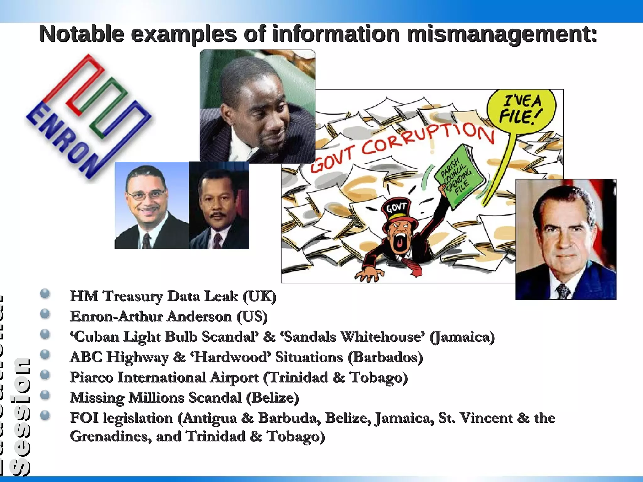 Notable examples of information mismanagement: HM Treasury Data Leak (UK) Enron-Arthur Anderson (US) ‘ Cuban Light Bulb Scandal’ & ‘Sandals Whitehouse’ (Jamaica) ABC Highway & ‘Hardwood’ Situations (Barbados) Piarco International Airport (Trinidad & Tobago) Missing Millions Scandal (Belize) FOI legislation (Antigua & Barbuda, Belize, Jamaica, St. Vincent & the Grenadines, and Trinidad & Tobago) 