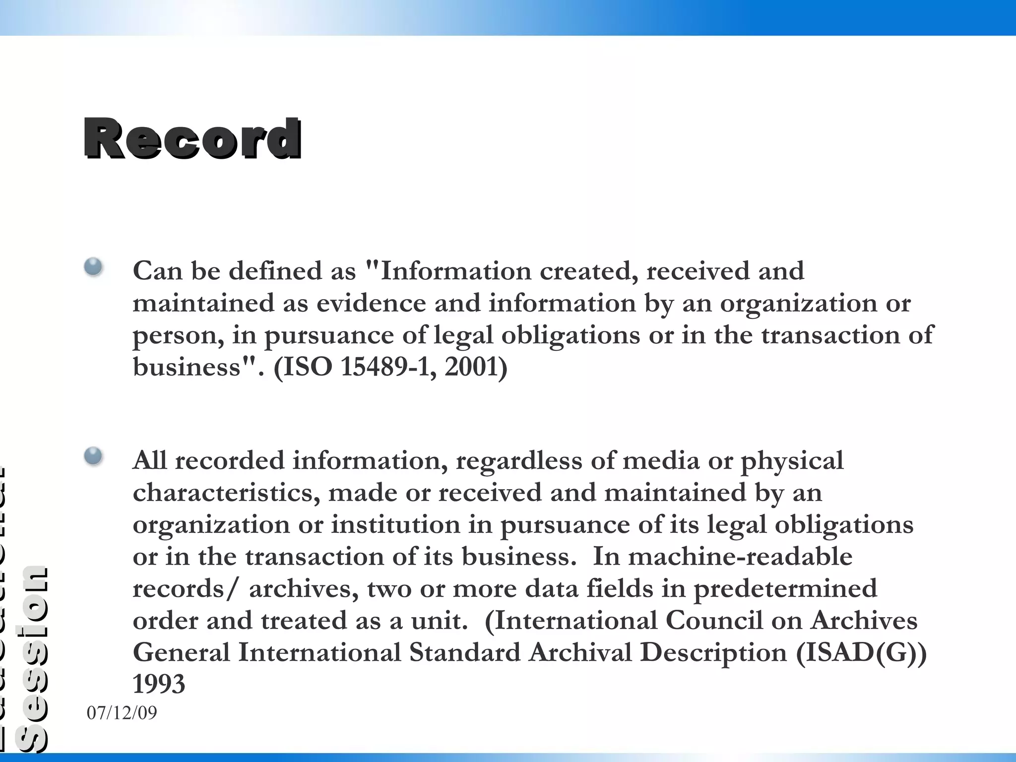 Record Can be defined as "Information created, received and maintained as evidence and information by an organization or person, in pursuance of legal obligations or in the transaction of business". (ISO 15489-1, 2001) All recorded information, regardless of media or physical characteristics, made or received and maintained by an organization or institution in pursuance of its legal obligations or in the transaction of its business.  In machine-readable records/ archives, two or more data fields in predetermined order and treated as a unit.  (International Council on Archives General International Standard Archival Description (ISAD(G)) 1993 07/06/09 