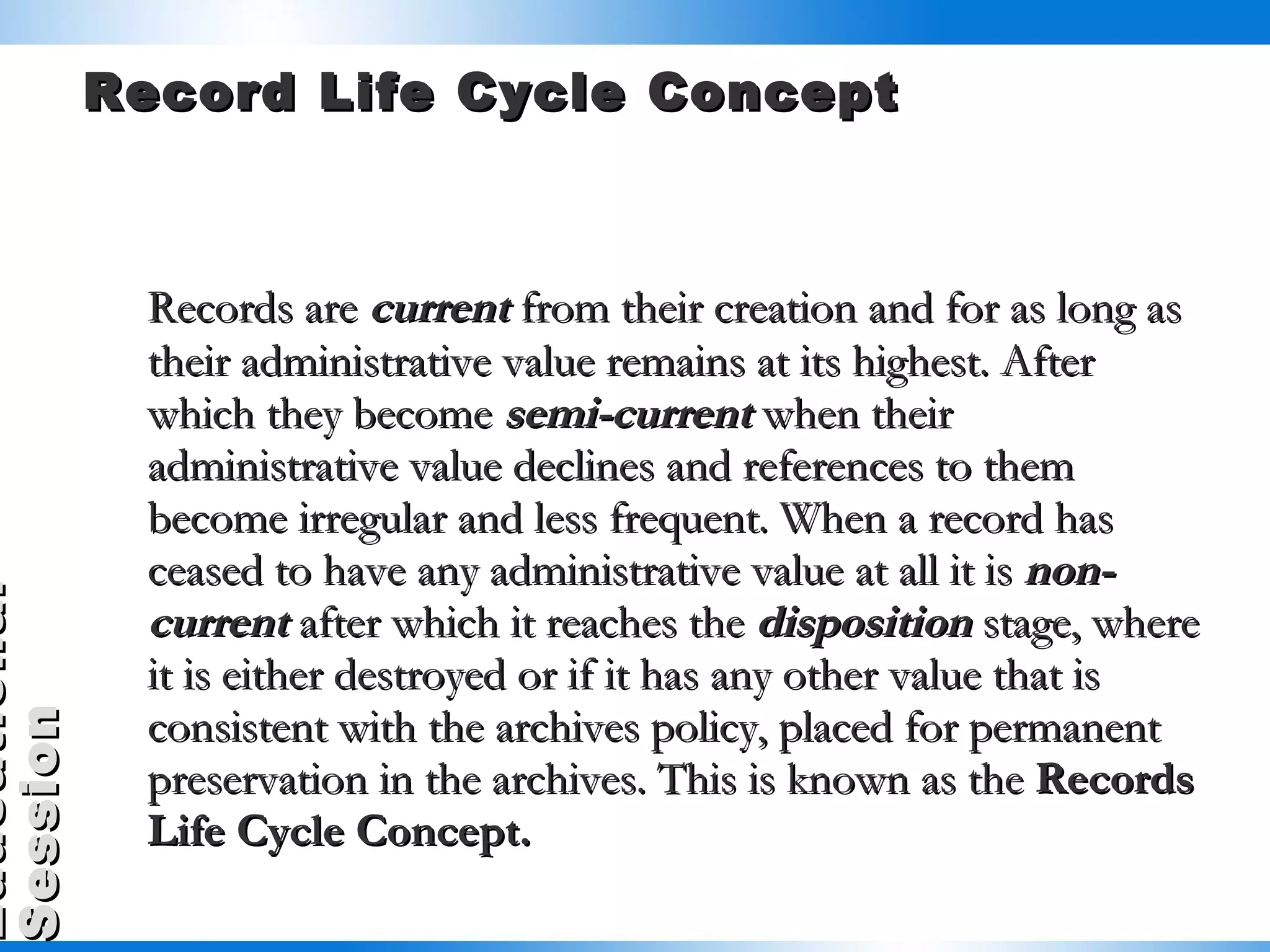 Record Life Cycle Concept Records are  current  from their creation and for as long as their administrative value remains at its highest. After which they become  semi-current  when their administrative value declines and references to them become irregular and less frequent. When a record has ceased to have any administrative value at all it is  non-current  after which it reaches the  disposition  stage, where it is either destroyed or if it has any other value that is consistent with the archives policy, placed for permanent preservation in the archives. This is known as the  Records Life Cycle Concept. 