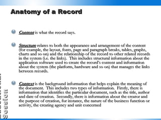 Anatomy of a Record Content  is what the record says. Structure  relates to both the appearance and arrangement of the content (for example, the layout, fonts, page and paragraph breaks, tables, graphs, charts and so on) and the relationship of the record to other related records in the system (i.e. the links).  This includes structural information about the application software used to create the record’s content and information about the system (the platform, hardware and so on) that manages the links between records. Context   is the background information that helps explain the meaning of the document.  This includes two types of information.  Firstly, there is information that identifies the particular document, such as the title, author and date of creation.  Secondly, there is information about the creator and the purpose of creation, for instance, the nature of the business function or activity, the creating agency and unit concerned   