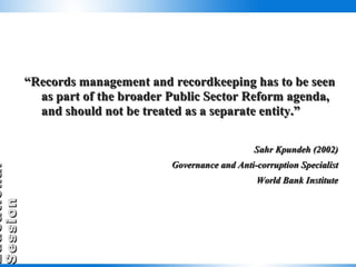 “ Records management and recordkeeping has to be seen as part of the broader Public Sector Reform agenda, and should not be treated as a separate entity.” Sahr Kpundeh (2002) Governance and Anti-corruption Specialist World Bank Institute 
