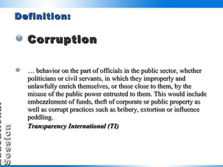 Definition: Corruption …  behavior on the part of officials in the public sector, whether politicians or civil servants, in which they improperly and unlawfully enrich themselves, or those close to them, by the misuse of the public power entrusted to them. This would include embezzlement of funds, theft of corporate or public property as well as corrupt practices such as bribery, extortion or influence peddling. Transparency International (TI)     