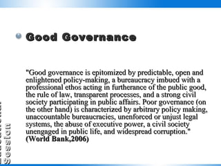 Good Governance "Good governance is epitomized by predictable, open and enlightened policy-making, a bureaucracy imbued with a professional ethos acting in furtherance of the public good, the rule of law, transparent processes, and a strong civil society participating in public affairs. Poor governance (on the other hand) is characterized by arbitrary policy making, unaccountable bureaucracies, unenforced or unjust legal systems, the abuse of executive power, a civil society unengaged in public life, and widespread corruption."  (World Bank,2006) 