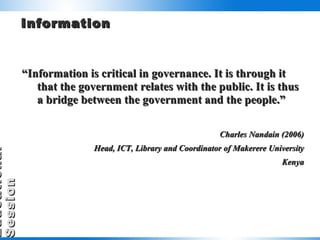 Information “ Information is critical in governance. It is through it that the government relates with the public. It is thus a bridge between the government and the people.” Charles Nandain (2006) Head, ICT, Library and Coordinator of Makerere University Kenya 